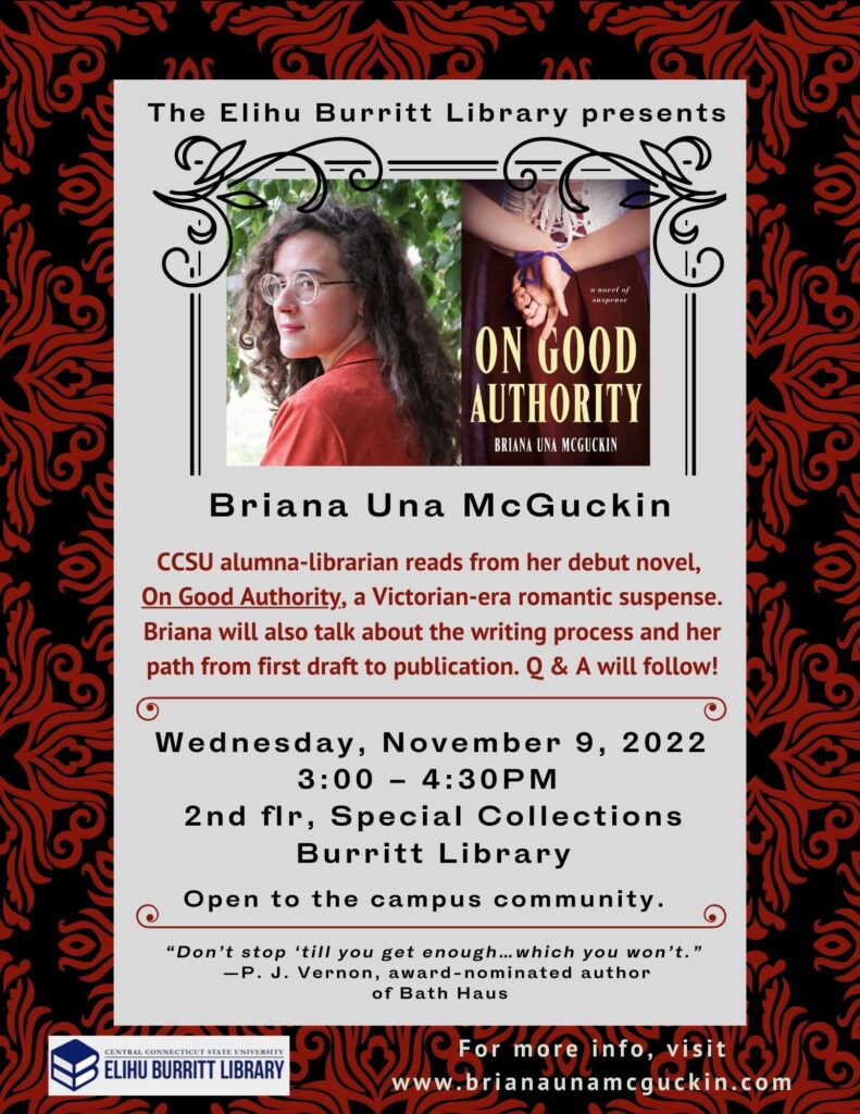 Flyer showing Briana Una McGuckin and her new book - On Good Authority - CCSU alumna-librarian reads from her debut novel, On Good Authority, a Victorian-era romantic suspense. Briana will also talk about the writing process and her path from first draft to publication. Q&A will follow!
Wednesday, November 9, 2022, 3-4:30pm, second floor, special collections, Burritt Library - Open to the campus community