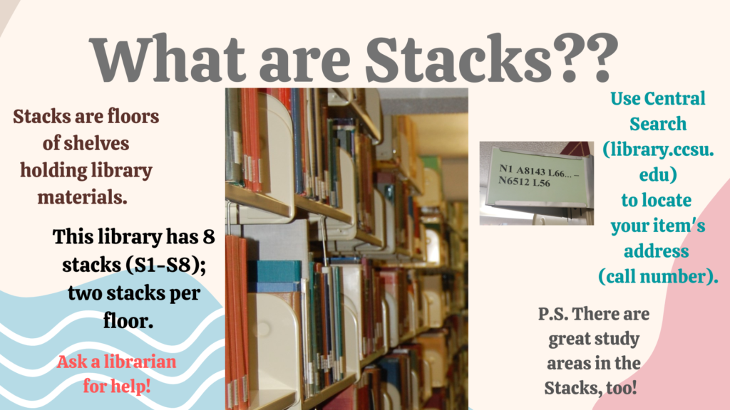 What are Stacks?? Stacks are floors of shelves holding library materials. This library has 8 stacks, 2 per floor... Find where books are located in the stacks using CentralSearch or ask a librarian! P.S. There are great study areas in the stacks, too